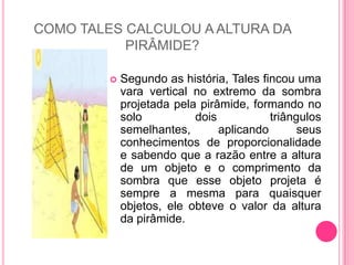 COMO TALES CALCULOU A ALTURA DA PIRÂMIDE?Segundo as história, Tales fincou uma vara vertical no extremo da sombra projetada pela pirâmide, formando no solo dois triângulos semelhantes, aplicando seus conhecimentos de proporcionalidade e sabendo que a razão entre a altura de um objeto e o comprimento da sombra que esse objeto projeta é sempre a mesma para quaisquer objetos, ele obteve o valor da altura da pirâmide.