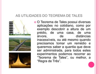 AS UTILIDADES DO TEOREMA DE TALESO Teorema de Tales possui diversas aplicações no cotidiano, como por exemplo descobrir a altura de um prédio, de uma casa, de uma árvore, de distâncias inacessíveis, ou até mesmo quando precisamos tomar um remédio e queremos saber a quantia que deve ser administrada, para todos estes experimentos podemos recorrer ao “Teorema de Tales”, ou melhor, a “Regra de Três”.