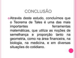 CONCLUSÃOAtravés deste estudo, concluímos que o Teorema de Tales é uma das mais importantes ferramentas matemáticas, que utiliza as noções de semelhança e proporção tanto na geometria, como na área financeira, na biologia, na medicina, e em diversas situações do cotidiano.