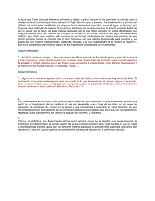 Al igual que Tales buscó el elemento primordial y básico a partir del que se ha generado la realidad; pero a
diferencia de él consideró que dicho elemento o "arjé" (término que, al parecer, fue Anaximandro el primero en
utilizar) no podía estar constituido por ninguno de los elementos conocidos, como el agua, ni tampoco por
ninguna clase particular de materia. Si ese primer elemento era la causa material de todo lo existente había de
ser la causa, por lo tanto, de toda materia particular, por lo que dicho principio no podía identificarse con
ninguna materia particular. Siendo su principio, su comienzo, su fuente, había de ser algo necesariamente
distinto; pero dado que nosotros sólo conocemos las formas particulares de materia que emanan de ese
primer principio hemos de concluir que el "arjé" tiene que ser una materia desconocida para nosotros y, en
cuanto tal, una materia indeterminada, indefinida, ilimitada, a la que Anaximandro da el nombre de "ápeiron".
Eso es lo que parece transmitirnos alguno de los fragmentos conservados de Anaximandro.

Según Aristóteles

"... lo infinito no tiene principio..., sino que parece ser ello el principio de los demás seres y que todo lo abarca
y todo lo gobierna, como afirman cuantos no postulan otras causas fuera de lo infinito, tales como el espíritu o
la amistad; el infinito, además, es un ser divino, pues es inmortal e indestructible, como afirman Anaximandro y
la mayoría de los físicos teóricos". (Aristóteles, Física, 4)

Según Simplicio

"... alguna otra naturaleza ápeiron de la cual nacen todos los cielos y los mundos que hay dentro de ellos. El
nacimiento a los seres existentes les viene de aquello en lo que se convierten al perecer, según la necesidad,
pues se pagan mutua pena y retribución por su injusticia según la disposición del tiempo, como Anaximandro
dice en términos un tanto poéticos". (Simplicio, Física 24,17)




2.
La cosmología de Anaximandro está dominada por la idea de la pluralidad de mundos existentes, generados a
partir de un movimiento eterno mediante el que son separadas unas cosas de las otras, en un juego de
oposición de contrarios tan común en la época y que volveremos a encontrar en otros filósofos; en ese
movimiento cósmico el predominio de un elemento significaría una injusticia que tiene que ser necesariamente
reparada, como el predominio del verano va seguido del invierno, y viceversa.

3.
Vemos, en definitiva, que Anaximandro afirma como primera causa de la realidad una causa material: lo
indefinido, lo indeterminado, lo infinito, a partir de la que evoluciona todo lo real. En la medida en que se niega
a identificar esta primera causa con un elemento material particular su pensamiento supondrá un avance con
respecto a Tales, en cuanto significa un considerable esfuerzo de abstracción y coherencia racional.
 