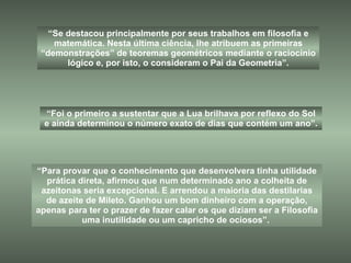 “ Para provar que o conhecimento que desenvolvera tinha utilidade prática direta, afirmou que num determinado ano a colheita de azeitonas seria excepcional. E arrendou a maioria das destilarias de azeite de Mileto. Ganhou um bom dinheiro com a operação, apenas para ter o prazer de fazer calar os que diziam ser a Filosofia uma inutilidade ou um capricho de ociosos”.  “ Se destacou principalmente por seus trabalhos em filosofia e matemática. Nesta última ciência, lhe atribuem as primeiras “demonstrações” de teoremas geométricos mediante o raciocínio lógico e, por isto, o consideram o Pai da Geometria”. “ Foi o primeiro a sustentar que a Lua brilhava por reflexo do Sol e ainda determinou o número exato de dias que contém um ano”. 