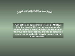 As Noves Respostas De Um Sábio “ Um sofista se aproximou de Tales de Mileto, e intentou confundi-lo com as perguntas mais difíceis. Porém, o sábio de Mileto esteve à altura da prova porque respondeu a todos as perguntas sem a menor vacilação e assim mesmo com a maior exatidão”.  