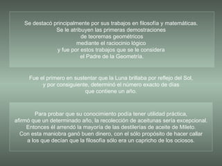 Para probar que su conocimiento podía tener utilidad práctica, afirmó que un determinado año, la recolección de aceitunas sería excepcional. Entonces él arrendó la mayoría de las destilerías de aceite de Mileto. Con esta maniobra ganó buen dinero, con el sólo propósito de hacer callar a los que decían que la filosofía sólo era un capricho de los ociosos. Se destacó principalmente por sus trabajos en filosofía y matemáticas.  Se le atribuyen las primeras demostraciones  de teoremas geométricos mediante el raciocinio lógico  y fue por estos trabajos que se le considera  el Padre de la Geometría. Fue el primero en sustentar que la Luna brillaba por reflejo del Sol, y por consiguiente, determinó el número exacto de días que contiene un año. 