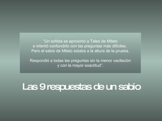 “ Un sofista se aproximó a Tales de Mileto e intentó confundirlo con las preguntas más difíciles.  Pero el sabio de Mileto estaba a la altura de la prueba. Respondió a todas las preguntas sin la menor vacilación y con la mayor exactitud”. Las 9 respuestas de un sabio 