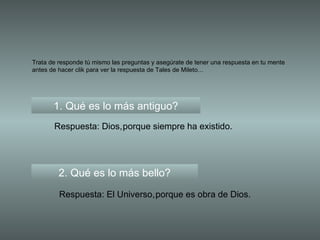 Trata de responde tú mismo las preguntas y asegúrate de tener una respuesta en tu mente antes de hacer clik para ver la respuesta de Tales de Mileto... 1. Qué es lo más antiguo? Respuesta: Dios, 2. Qué es lo más bello? Respuesta: El Universo, porque siempre ha existido. porque es obra de Dios. 