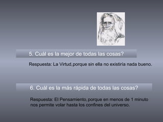 5. Cuál es la mejor de todas las cosas? 6. Cuál es la más rápida de todas las cosas? Respuesta: La Virtud, Respuesta: El Pensamiento, porque sin ella no existiría nada bueno. porque en menos de 1 minuto nos permite volar hasta los confines del universo. 