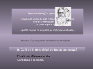 ...Pero cuando llegó a la novena pregunta, El sabio de Mileto dio una respuesta tan inesperada, que a su interlocutor sofista  le pareció paradójica, 9. Cuál es la más difícil de todas las cosas? El sabio de Mileto respondió: Conocerse a sí mismo. Piensa bien lo que tú responderías antes de saber lo que él respondió…. ...quizás porque no entendió su profundo significado... 
