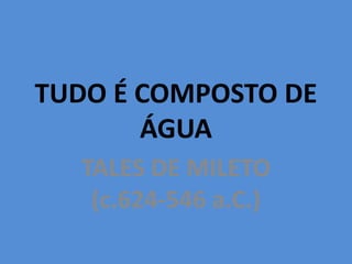 TUDO É COMPOSTO DE
ÁGUA
TALES DE MILETO
(c.624-546 a.C.)
 