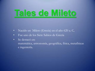 Tales de Mileto
• Nacido en Mileto (Grecia) en el año 620 a. C,
• Fue uno de los Siete Sabios de Grecia
• Se destacó en:
matemática, astronomía, geográfica, física, metafísicas
e ingeniería.
 