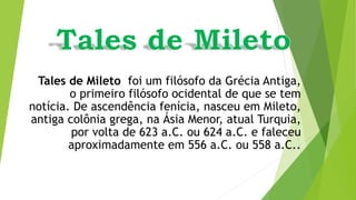 Tales de Mileto foi um filósofo da Grécia Antiga,
o primeiro filósofo ocidental de que se tem
notícia. De ascendência fenícia, nasceu em Mileto,
antiga colônia grega, na Ásia Menor, atual Turquia,
por volta de 623 a.C. ou 624 a.C. e faleceu
aproximadamente em 556 a.C. ou 558 a.C..
 