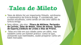  Tales de Mileto foi um importante filósofo, astrônomo
e matemático da Grécia Antiga. É considerado, por
muitos estudiosos, como sendo um dos sete sábios da
Grécia Antiga
 Sete sábios, são eles: Pítaco de Mitilene, Periandro
de Corinto, Tales de Mileto, Sólon de Atenas, Quílon
de Esparta,Cleóbulo de Lindos e Bias de Priene.
 Tales era tido em sua cidade como um sábio, mas
também como um homem prático: conta-se que,
utilizando suas habilidades, soube prosperar como um
hábil mercador.
 
