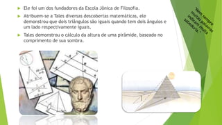  Ele foi um dos fundadores da Escola Jônica de Filosofia.
 Atribuem-se a Tales diversas descobertas matemáticas, ele
demonstrou que dois triângulos são iguais quando tem dois ângulos e
um lado respectivamente iguais.
 Tales demonstrou o cálculo da altura de uma pirâmide, baseado no
comprimento de sua sombra.
 