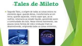  Segundo Tales, a origem de todas as coisas estava no
elemento água: quando densa, transformaria-se em
terra; quando aquecida, viraria vapor que, ao se
resfriar, retornaria ao estado líquido, garantindo assim
a continuidade do ciclo. Nesse eterno movimento, aos
poucos novas formas de vida e evolução iriam se
desenvolvendo, originando todas as coisas existentes.
 