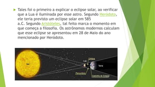  Tales foi o primeiro a explicar o eclipse solar, ao verificar
que a Lua é iluminada por esse astro. Segundo Heródoto,
ele teria previsto um eclipse solar em 585
a.C. Segundo Aristóteles, tal feito marca o momento em
que começa a filosofia. Os astrônomos modernos calculam
que esse eclipse se apresentou em 28 de Maio do ano
mencionado por Heródoto.
 
