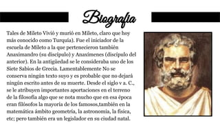 Biografia
Tales de Mileto Vivió y murió en Mileto, claro que hoy
más conocido como Turquía). Fue el iniciador de la
escuela de Mileto a la que pertenecieron también
Anaximandro (su discípulo) y Anaxímenes (discípulo del
anterior). En la antigüedad se le consideraba uno de los
Siete Sabios de Grecia. Lamentablemente No se
conserva ningún texto suyo y es probable que no dejará
ningún escrito antes de su muerte. Desde el siglo v a. C.,
se le atribuyen importantes aportaciones en el terreno
de la filosofía algo que se nota mucho que en esa época
eran filósofos la mayoría de los famosos,también en la
matemática ámbito geometría, la astronomía, la física,
etc; pero también era un legislador en su ciudad natal.
 