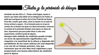 Thales y la pirámide de kheops
Alrededor del año 600 a.C., Thales visitó Egipto, donde el
faraón; que había oído hablar de la inteligencia de Thales; le
pidió que averiguara la altura de la Gran Pirámide de Keops.
Para ello, nuestro gran sabio, clavó su bastón en el suelo de
forma vertical y esperó… En el instante justo en el que la
sombra de su bastón fue igual a la altura del bastón, entonces
la sombra de la pirámide también sería igual a la altura de
ésta. Suponemos que para poder llevar a cabo este
experimento, recibiría ayuda de alguien.
Aunque este método de medición puede arrojar
un error de aproximación significativo con
respecto a la exactitud de la altura y depende del
paralelismo de los rayos solares (lo cual depende
a su vez de un tiempo preciso), hay que
reconocer que es una idea muy ingeniosa y que
proporcionó una buena alternativa de medición
para la época.
 
