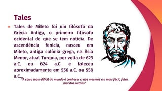 Tales
● Tales de Mileto foi um filósofo da
Grécia Antiga, o primeiro filósofo
ocidental de que se tem notícia. De
ascendência fenicia, nasceu em
Mileto, antiga colônia grega, na Ásia
Menor, atual Turquia, por volta de 623
a.C. ou 624 a.C. e faleceu
aproximadamente em 556 a.C. ou 558
a.C...
“A coisa mais difícil do mundo é conhecer a nós mesmos e a mais fácil, falar
mal dos outros”
 