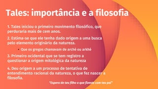 Tales: importância e a filosofia
2. Estima-se que ele tenha dado origem a uma busca
pelo elemento originário da natureza.
1. Tales iniciou o primeiro movimento filosófico, que
perduraria mais de cem anos.
3. Primeiro ocidental que se tem registro a
questionar a origem mitológica da natureza
4. Deu origem a um processo de tentativa de
entendimento racional da natureza, o que fez nascer a
filosofia.
• Que os gregos chamavam de arché ou arkhé
“Espera de teu filho o que fizeste com teu pai”
 