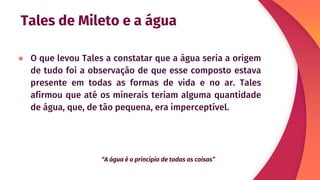 Tales de Mileto e a água
● O que levou Tales a constatar que a água seria a origem
de tudo foi a observação de que esse composto estava
presente em todas as formas de vida e no ar. Tales
afirmou que até os minerais teriam alguma quantidade
de água, que, de tão pequena, era imperceptível.
“A água é o princípio de todas as coisas”
 