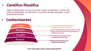 Teológico
Científico
Empírico
Filosófico
É a informação que analisa os fatos
cientificamente comprovados
É todo conhecimento baseado em
doutrinas sagradas ou divinas.
É um conhecimento racional, que tem como
base questionamentos sobre questões da
existência humana.
Resulta das observações e das
experiências das pessoas.
Tales de Mileto altera a forma de pensar e tenta compreender o mundo. Ele
instaura possibilidade de reformular, e a correção de teses propostas, a partir
do exercício da razão.
• Científico-filosófica
• Conhecimentos
“O ser mais antigo é Deus, porque não foi gerado”
 