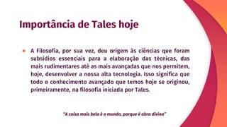 Importância de Tales hoje
● A Filosofia, por sua vez, deu origem às ciências que foram
subsídios essenciais para a elaboração das técnicas, das
mais rudimentares até as mais avançadas que nos permitem,
hoje, desenvolver a nossa alta tecnologia. Isso significa que
todo o conhecimento avançado que temos hoje se originou,
primeiramente, na filosofia iniciada por Tales.
“A coisa mais bela é o mundo, porque é obra divina”
 