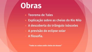 Obras
● Teorema de Tales
● Explicação sobre as cheias do Rio Nilo
● A descoberta do triângulo isósceles
● A previsão do eclipse solar
● A filosofia.
“Todas as coisas estão cheias de deuses”
 