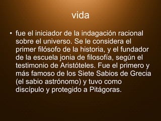 vida fue el iniciador de la indagación racional sobre el universo. Se le considera el primer filósofo de la historia, y el fundador de la escuela jonia de filosofía, según el testimonio de Aristóteles. Fue el primero y más famoso de los Siete Sabios de Grecia (el sabio astrónomo) y tuvo como discípulo y protegido a Pitágoras.  