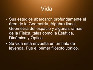 Vida Sus estudios abarcaron profundamente el área de la Geometría, Álgebra lineal, Geometría del espacio y algunas ramas de la Física, tales como la Estática, Dinámica y Óptica.   Su vida está envuelta en un halo de leyenda. Fue el primer filósofo Jónico.  