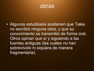 obras Algunos estudiosos sostienen que Tales no escribió ninguna obra, y que su conocimiento se transmitió de forma oral. Otros opinan que sí y siguiendo a las fuentes antiguas (las cuales no han sobrevivido ni siquiera de manera fragmentaria).  