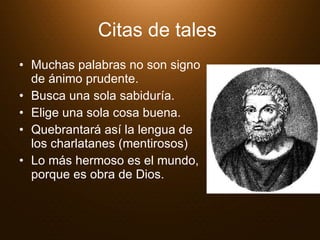 Citas de tales   Muchas palabras no son signo de ánimo prudente.  Busca una sola sabiduría.  Elige una sola cosa buena.  Quebrantará así la lengua de los charlatanes (mentirosos)  Lo más hermoso es el mundo, porque es obra de Dios.  