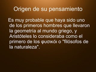 Origen de su pensamiento Es muy probable que haya sido uno de los primeros hombres que llevaron la geometría al mundo griego, y Aristóteles lo consideraba como el primero de los φυσικόι o "filósofos de la naturaleza".  
