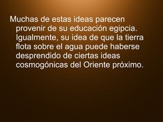 Muchas de estas ideas parecen provenir de su educación egipcia. Igualmente, su idea de que la tierra flota sobre el agua puede haberse desprendido de ciertas ideas cosmogónicas del Oriente próximo. 