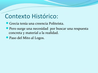 Contexto Histórico:
Grecia tenía una creencia Politeísta.
Pero surge una necesidad por buscar una respuesta
 concreta y material a la realidad.
Paso del Mito al Logos.
 