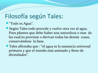Filosofía según Tales:
“Todo es Agua”.
Según Tales todo procede y vuelve otra vez al agua.
 Pues plantea que debe haber una naturaleza o mas de
 las cual/es proviene o derivan todas las demás cosas,
 conservándose la base.
Tales afirmaba que : “el agua es la sustancia universal
 primaria y que el mundo está animado y lleno de
 divinidades”.
 