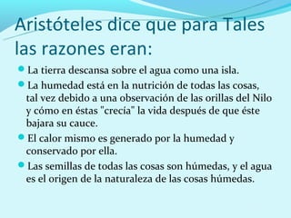 Aristóteles dice que para Tales
las razones eran:
La tierra descansa sobre el agua como una isla.
La humedad está en la nutrición de todas las cosas,
 tal vez debido a una observación de las orillas del Nilo
 y cómo en éstas "crecía" la vida después de que éste
 bajara su cauce.
El calor mismo es generado por la humedad y
 conservado por ella.
Las semillas de todas las cosas son húmedas, y el agua
 es el origen de la naturaleza de las cosas húmedas.
 