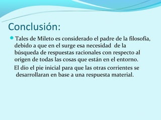 Conclusión:
Tales de Mileto es considerado el padre de la filosofía,
 debido a que en el surge esa necesidad de la
 búsqueda de respuestas racionales con respecto al
 origen de todas las cosas que están en el entorno.
 El dio el pie inicial para que las otras corrientes se
  desarrollaran en base a una respuesta material.
 