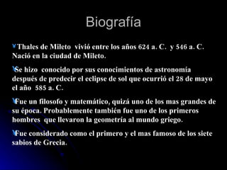 Biografía Thales de Mileto  vivió entre los años 624 a. C.  y 546 a. C.  Nació en la ciudad de Mileto. Se hizo  conocido por sus conocimientos de astronomía después de predecir el eclipse de sol que ocurrió el 28 de mayo el año  585 a. C. Fue un filosofo y matemático, quizá uno de los mas grandes de su época. Probablemente también fue uno de los primeros hombres  que llevaron la geometría al mundo griego. Fue considerado como el primero y el mas famoso de los siete sabios de Grecia. 