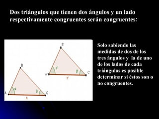 Dos triángulos que tienen dos ángulos y un lado respectivamente congruentes serán congruentes: Solo sabiendo las medidas de dos de los tres ángulos y  la de uno de los lados de cada triángulos es posible determinar si éstos son o no congruentes. 