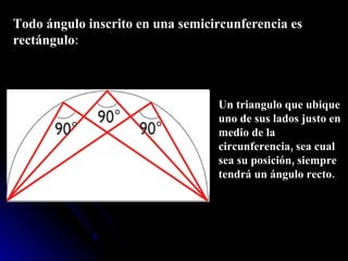 Todo ángulo inscrito en una semicircunferencia es rectángulo : Un triangulo que ubique uno de sus lados justo en medio de la circunferencia, sea cual sea su posición, siempre tendrá un ángulo recto.  