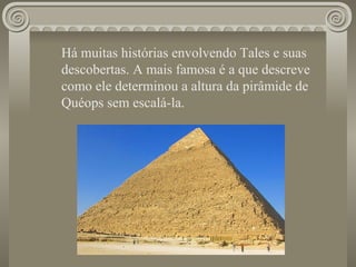 Há muitas histórias envolvendo Tales e suas descobertas. A mais famosa é a que descreve como ele determinou a altura da pirâmide de Quéops sem escalá-la.  