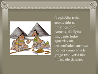 O episódio teria acontecido na presença do rei Amasis, do Egito. Enquanto todos aguardavam, desconfiados, ansiosos por ver como aquele grego resolveria tão intrincado desafio.   