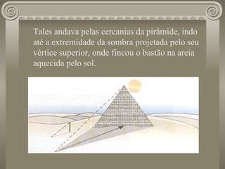 Tales andava pelas cercanias da pirâmide, indo até a extremidade da sombra projetada pelo seu vértice superior, onde fincou o bastão na areia aquecida pelo sol. 