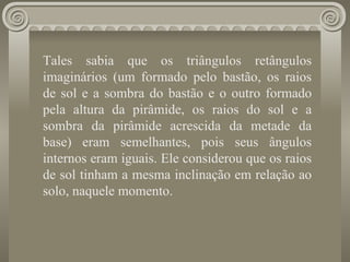 Tales sabia que os triângulos retângulos imaginários (um formado pelo bastão, os raios de sol e a sombra do bastão e o outro formado pela altura da pirâmide, os raios do sol e a sombra da pirâmide acrescida da metade da base) eram semelhantes, pois seus ângulos internos eram iguais. Ele considerou que os raios de sol tinham a mesma inclinação em relação ao solo, naquele momento.   