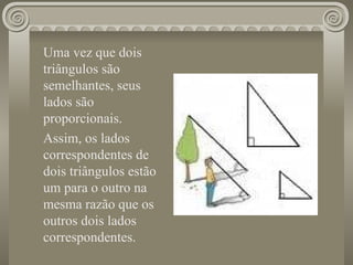 Uma vez que dois triângulos são semelhantes, seus lados são proporcionais. Assim, os lados correspondentes de dois triângulos estão um para o outro na mesma razão que os outros dois lados correspondentes. 