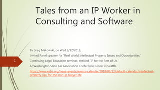 Tales from an IP Worker in
Consulting and Software
By Greg Makowski, on Wed 9/12/2018,
Invited Panel speaker for “Real World Intellectual Property Issues and Opportunities”
Continuing Legal Education seminar, entitled “IP for the Rest of Us.”
At Washington State Bar Association Conference Center in Seattle.
https://www.wsba.org/news-events/events-calendar/2018/09/12/default-calendar/intellectual-
property-(ip)-for-the-non-ip-lawyer-cle
1
 