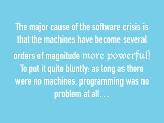 The major cause of the software crisis is 
that the machines have become several 
orders of magnitude more powerful! 
To put it quite bluntly: as long as there 
were no machines, programming was no 
problem at all… 
 