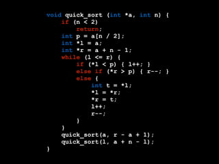 void quick_sort (int *a, int n) { 
if (n < 2) 
return; 
int p = a[n / 2]; 
int *l = a; 
int *r = a + n - 1; 
while (l <= r) { 
if (*l < p) { l++; } 
else if (*r > p) { r--; } 
else { 
int t = *l; 
*l = *r; 
*r = t; 
l++; 
r--; 
} 
} 
quick_sort(a, r - a + 1); 
quick_sort(l, a + n - l); 
} 
 