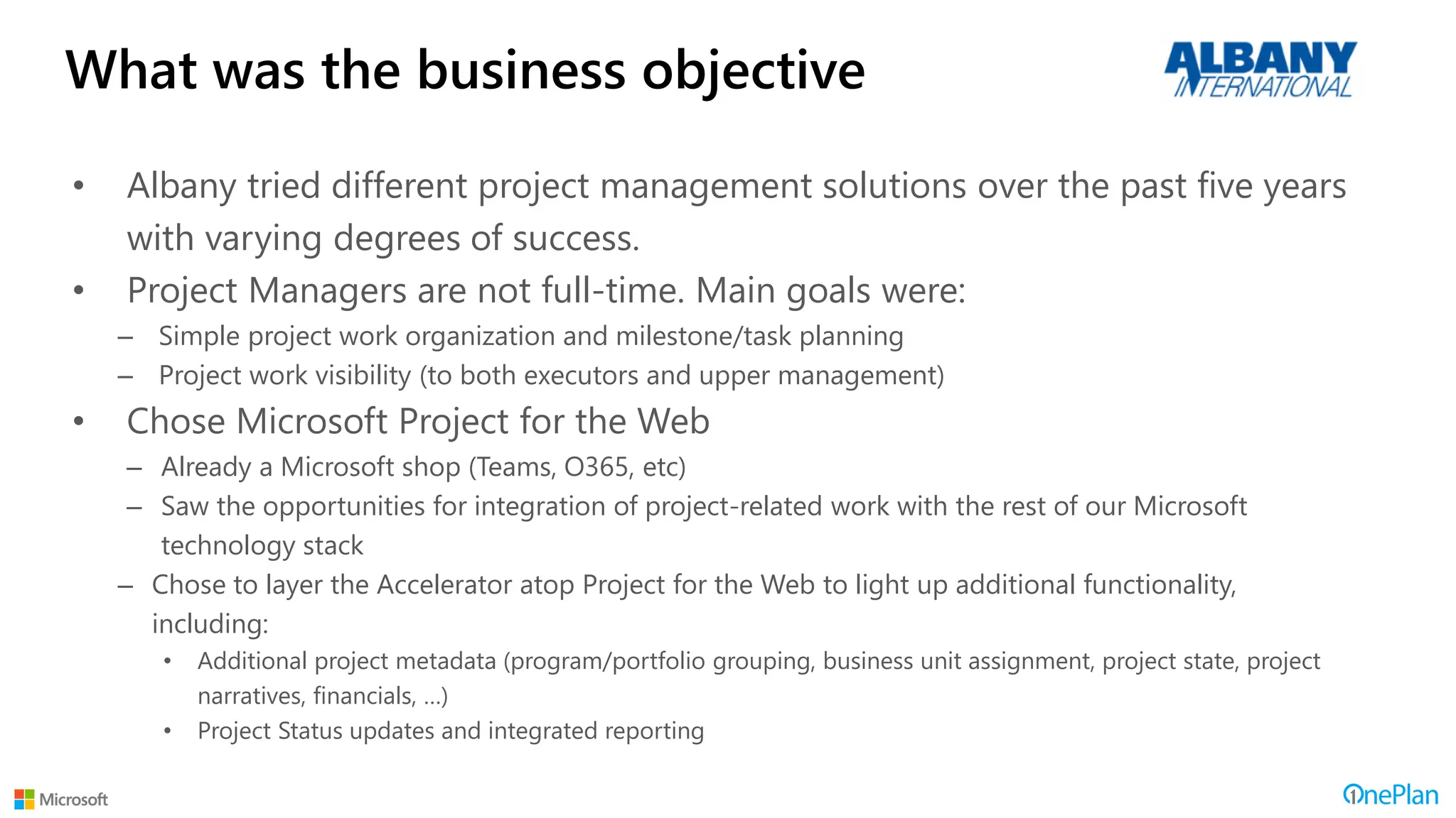What was the business objective
• Albany tried different project management solutions over the past five years
with varying degrees of success.
• Project Managers are not full-time. Main goals were:
– Simple project work organization and milestone/task planning
– Project work visibility (to both executors and upper management)
• Chose Microsoft Project for the Web
– Already a Microsoft shop (Teams, O365, etc)
– Saw the opportunities for integration of project-related work with the rest of our Microsoft
technology stack
– Chose to layer the Accelerator atop Project for the Web to light up additional functionality,
including:
• Additional project metadata (program/portfolio grouping, business unit assignment, project state, project
narratives, financials, …)
• Project Status updates and integrated reporting
 