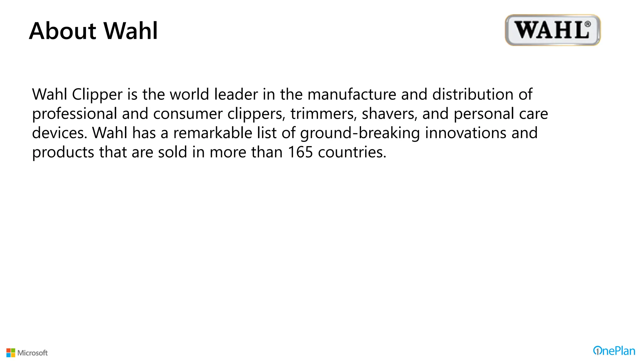 About Wahl
Wahl Clipper is the world leader in the manufacture and distribution of
professional and consumer clippers, trimmers, shavers, and personal care
devices. Wahl has a remarkable list of ground-breaking innovations and
products that are sold in more than 165 countries.
 