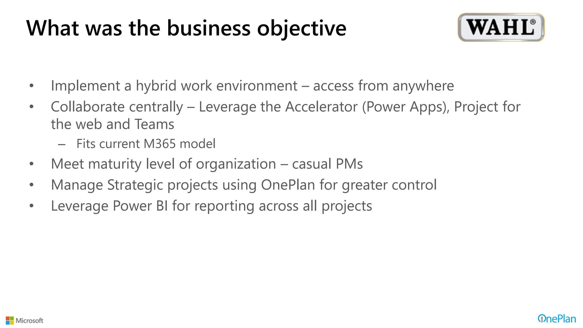 What was the business objective
• Implement a hybrid work environment – access from anywhere
• Collaborate centrally – Leverage the Accelerator (Power Apps), Project for
the web and Teams
– Fits current M365 model
• Meet maturity level of organization – casual PMs
• Manage Strategic projects using OnePlan for greater control
• Leverage Power BI for reporting across all projects
 